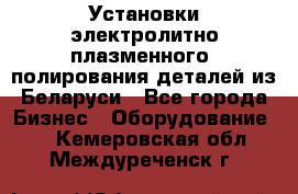 Установки электролитно-плазменного  полирования деталей из Беларуси - Все города Бизнес » Оборудование   . Кемеровская обл.,Междуреченск г.